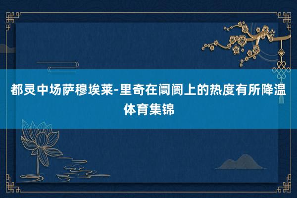 都灵中场萨穆埃莱-里奇在阛阓上的热度有所降温体育集锦