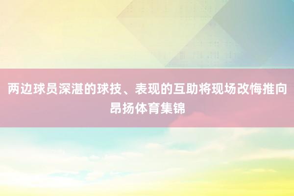 两边球员深湛的球技、表现的互助将现场改悔推向昂扬体育集锦