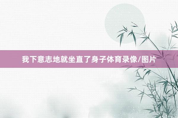 我下意志地就坐直了身子体育录像/图片
