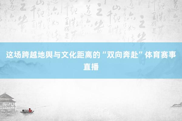 这场跨越地舆与文化距离的“双向奔赴”体育赛事直播