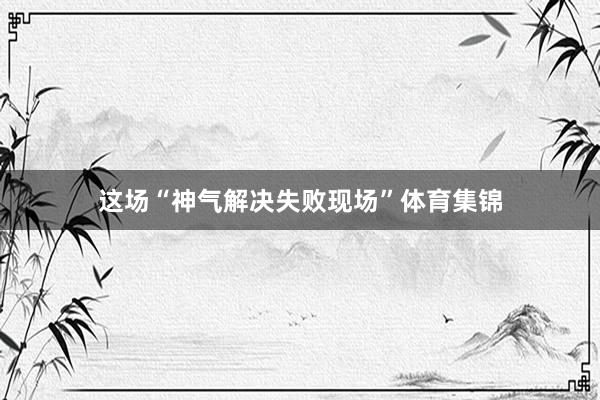 这场“神气解决失败现场”体育集锦