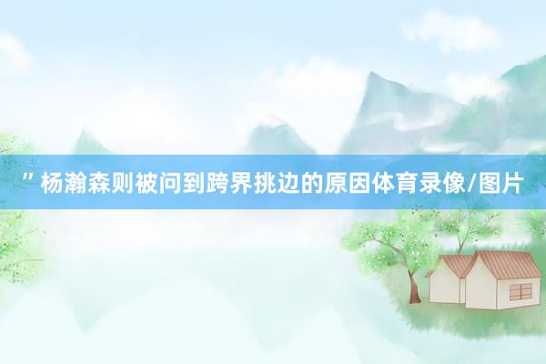 ”杨瀚森则被问到跨界挑边的原因体育录像/图片