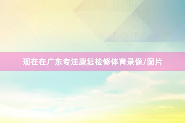 现在在广东专注康复检修体育录像/图片