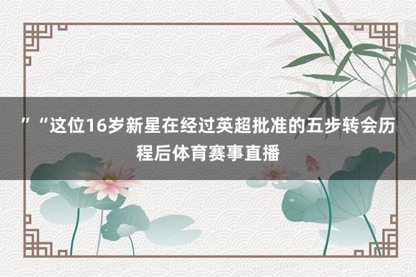 ”“这位16岁新星在经过英超批准的五步转会历程后体育赛事直播