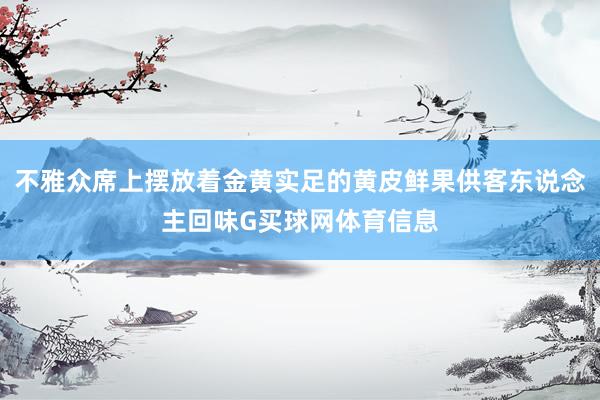 不雅众席上摆放着金黄实足的黄皮鲜果供客东说念主回味G买球网体育信息