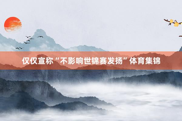 仅仅宣称“不影响世锦赛发扬”体育集锦