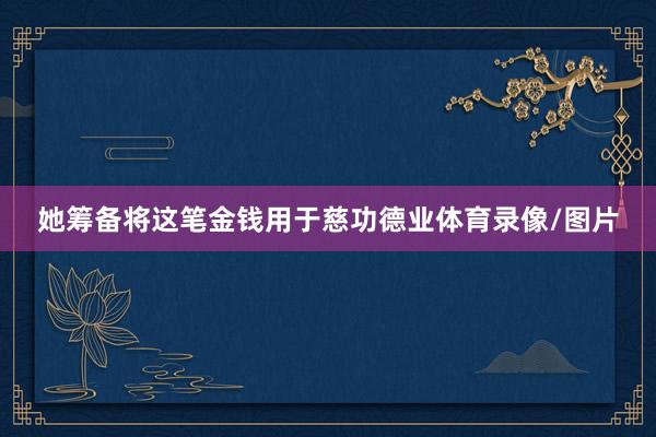 她筹备将这笔金钱用于慈功德业体育录像/图片