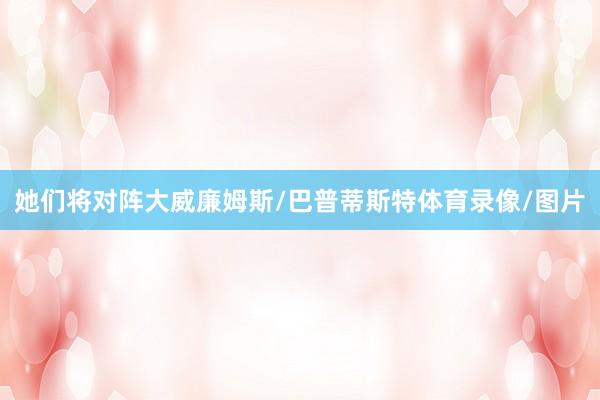 她们将对阵大威廉姆斯/巴普蒂斯特体育录像/图片