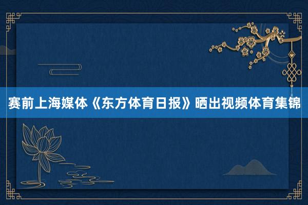 赛前上海媒体《东方体育日报》晒出视频体育集锦