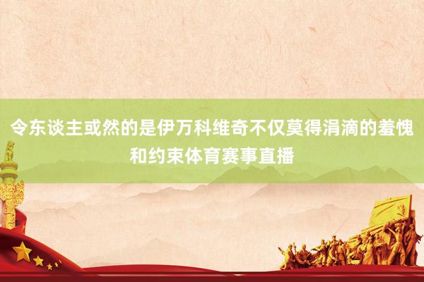 令东谈主或然的是伊万科维奇不仅莫得涓滴的羞愧和约束体育赛事直播