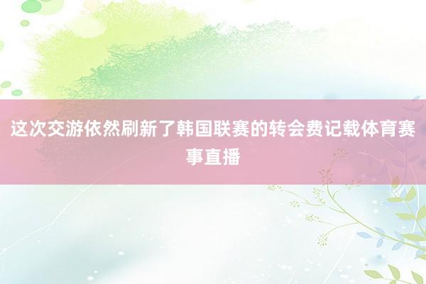 这次交游依然刷新了韩国联赛的转会费记载体育赛事直播