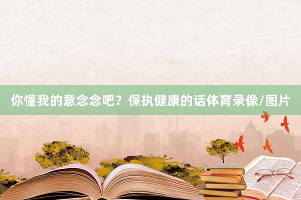 你懂我的意念念吧？保执健康的话体育录像/图片