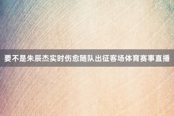 要不是朱辰杰实时伤愈随队出征客场体育赛事直播