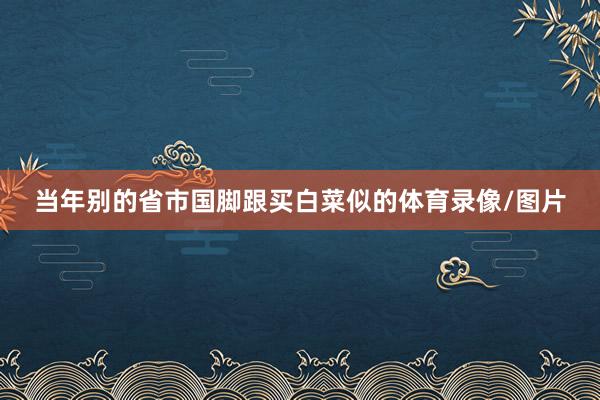 当年别的省市国脚跟买白菜似的体育录像/图片