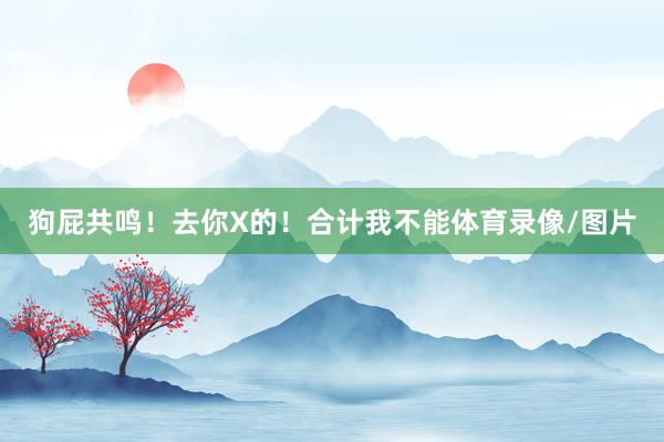 狗屁共鸣！去你X的！合计我不能体育录像/图片