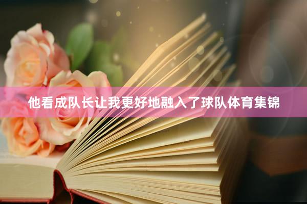 他看成队长让我更好地融入了球队体育集锦