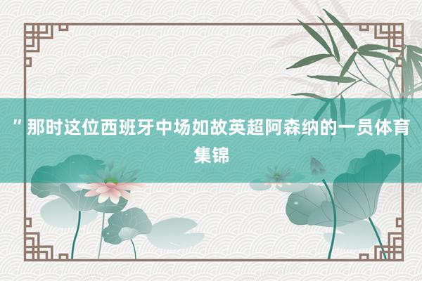 ”那时这位西班牙中场如故英超阿森纳的一员体育集锦