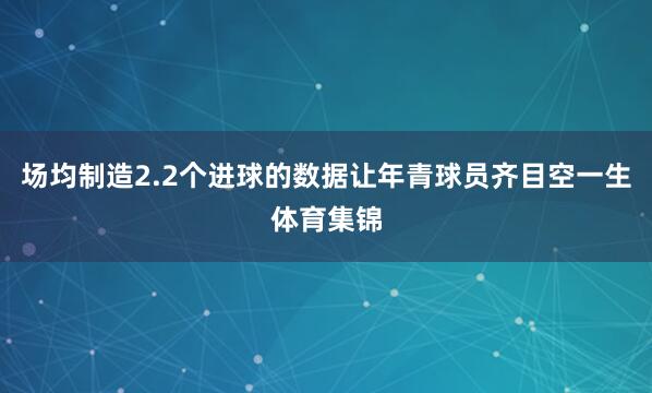 场均制造2.2个进球的数据让年青球员齐目空一生体育集锦