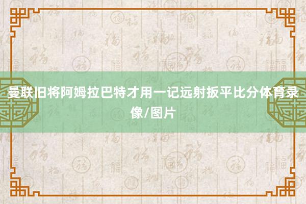 曼联旧将阿姆拉巴特才用一记远射扳平比分体育录像/图片
