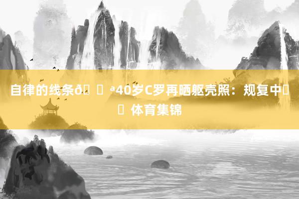 自律的线条💪40岁C罗再晒躯壳照：规复中☀️体育集锦