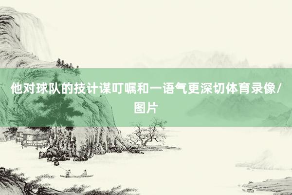 他对球队的技计谋叮嘱和一语气更深切体育录像/图片