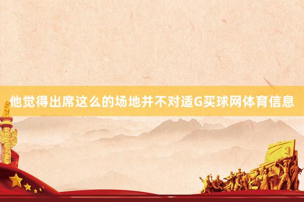 他觉得出席这么的场地并不对适G买球网体育信息