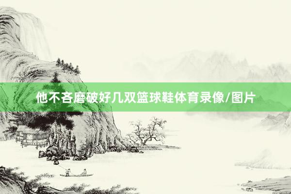 他不吝磨破好几双篮球鞋体育录像/图片