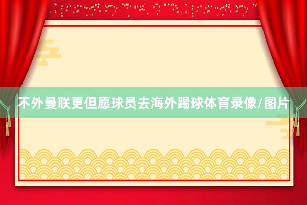 不外曼联更但愿球员去海外踢球体育录像/图片