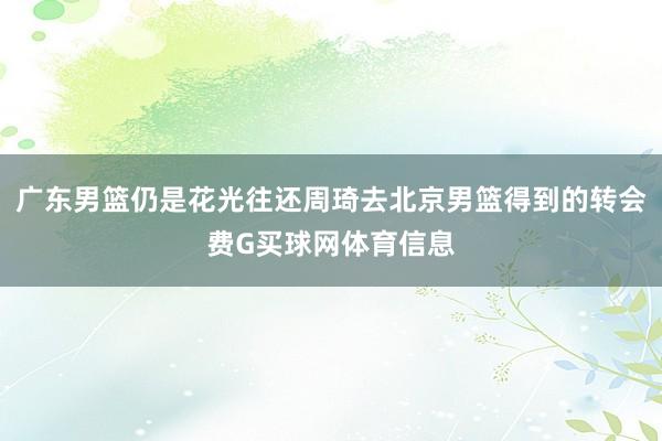 广东男篮仍是花光往还周琦去北京男篮得到的转会费G买球网体育信息