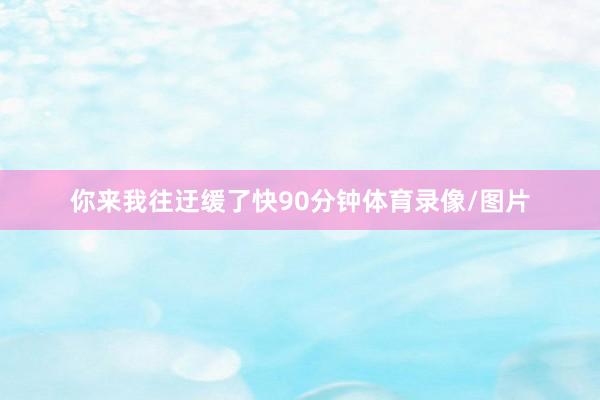你来我往迂缓了快90分钟体育录像/图片