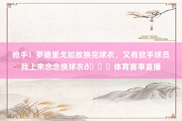抢手！罗德里戈如故换完球衣，又有敌手球员找上来念念换球衣😂体育赛事直播