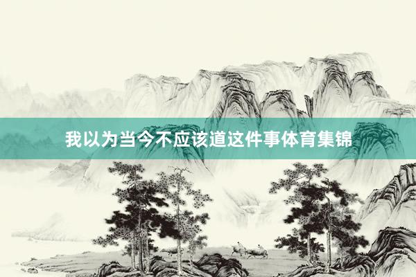 我以为当今不应该道这件事体育集锦