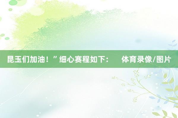昆玉们加油！”细心赛程如下：    体育录像/图片
