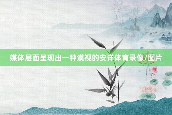 媒体层面呈现出一种漠视的安详体育录像/图片