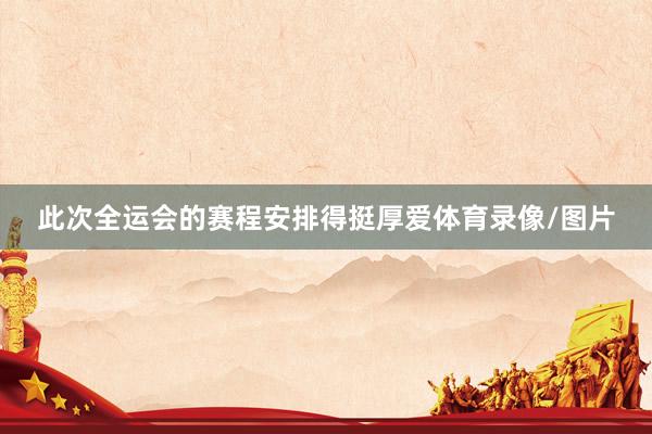 此次全运会的赛程安排得挺厚爱体育录像/图片