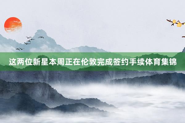 这两位新星本周正在伦敦完成签约手续体育集锦