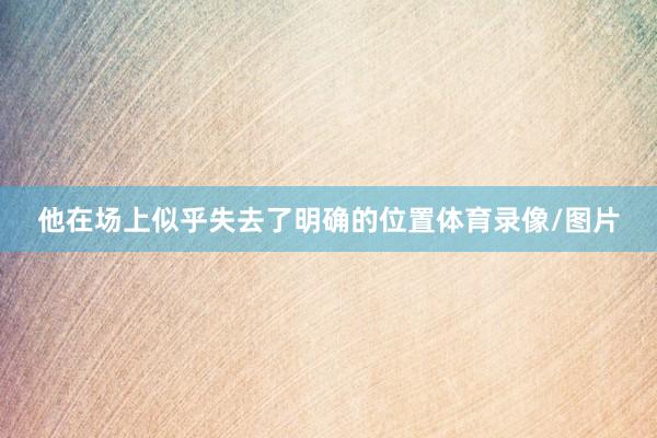 他在场上似乎失去了明确的位置体育录像/图片