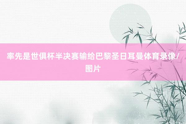 率先是世俱杯半决赛输给巴黎圣日耳曼体育录像/图片