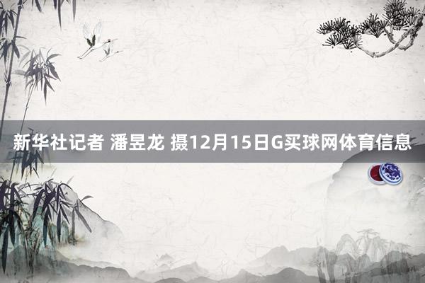 新华社记者 潘昱龙 摄12月15日G买球网体育信息