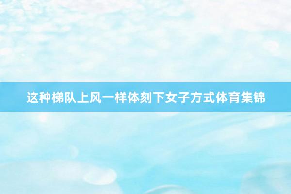 这种梯队上风一样体刻下女子方式体育集锦