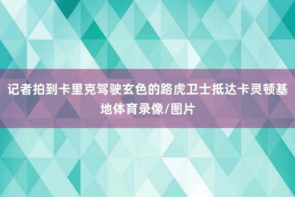 记者拍到卡里克驾驶玄色的路虎卫士抵达卡灵顿基地体育录像/图片