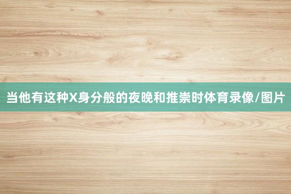 当他有这种X身分般的夜晚和推崇时体育录像/图片