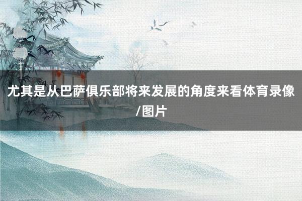 尤其是从巴萨俱乐部将来发展的角度来看体育录像/图片