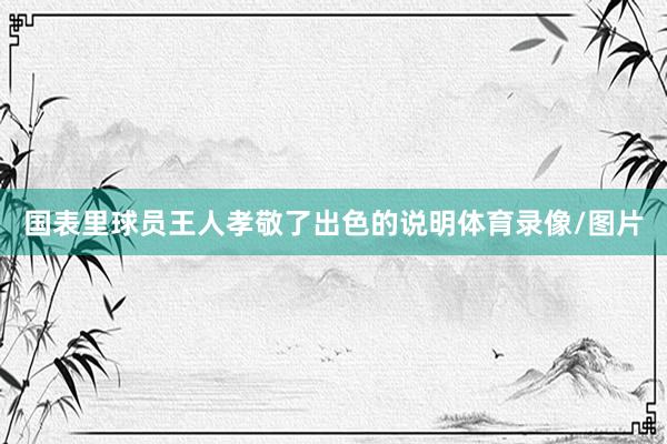 国表里球员王人孝敬了出色的说明体育录像/图片