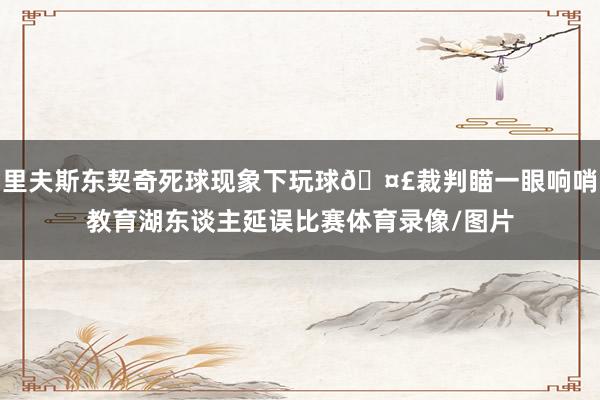 里夫斯东契奇死球现象下玩球🤣裁判瞄一眼响哨教育湖东谈主延误比赛体育录像/图片