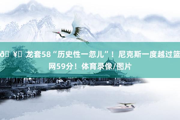 🥊龙套58“历史性一忽儿”！尼克斯一度越过篮网59分！体育录像/图片