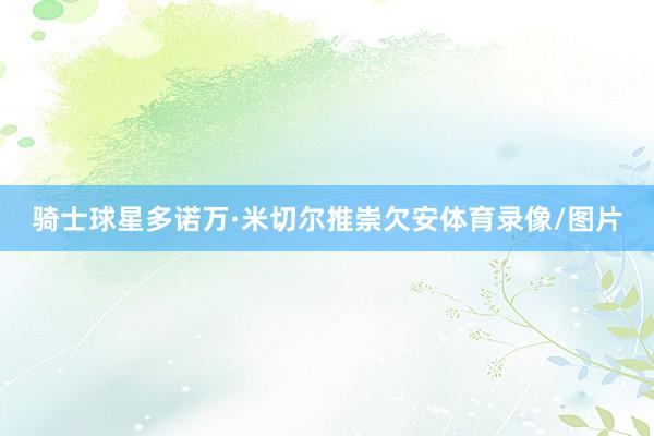 骑士球星多诺万·米切尔推崇欠安体育录像/图片