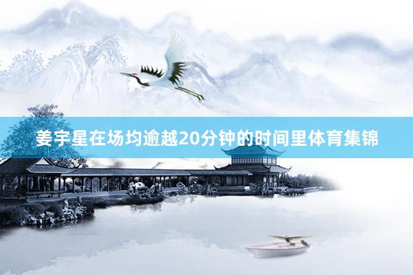 姜宇星在场均逾越20分钟的时间里体育集锦
