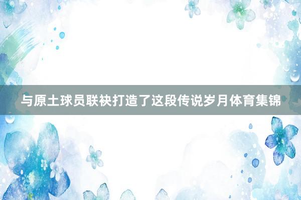 与原土球员联袂打造了这段传说岁月体育集锦