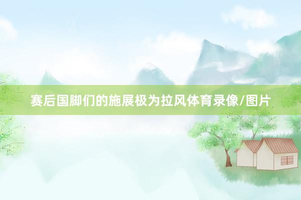 赛后国脚们的施展极为拉风体育录像/图片